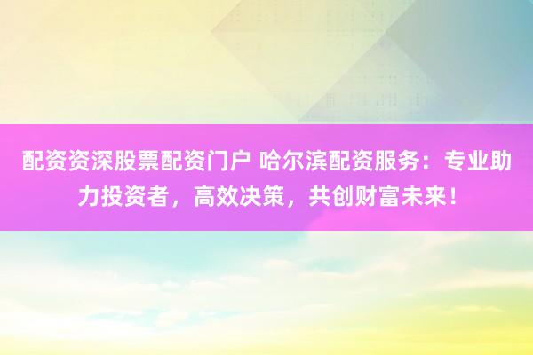 配资资深股票配资门户 哈尔滨配资服务：专业助力投资者，高效决策，共创财富未来！