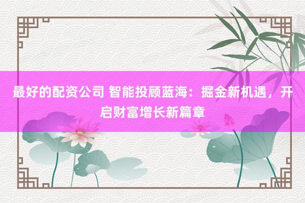 最好的配资公司 智能投顾蓝海：掘金新机遇，开启财富增长新篇章