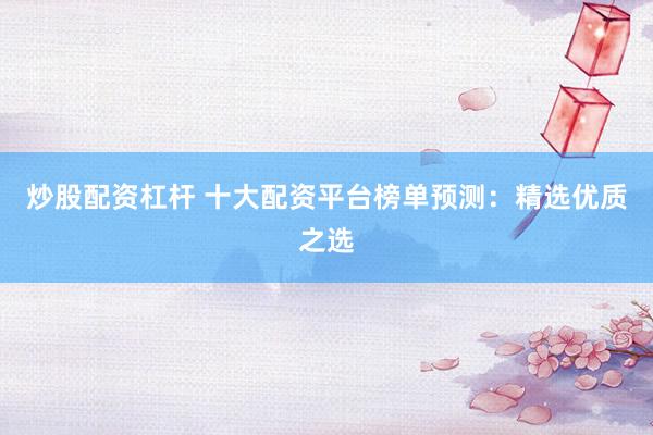 炒股配资杠杆 十大配资平台榜单预测：精选优质之选