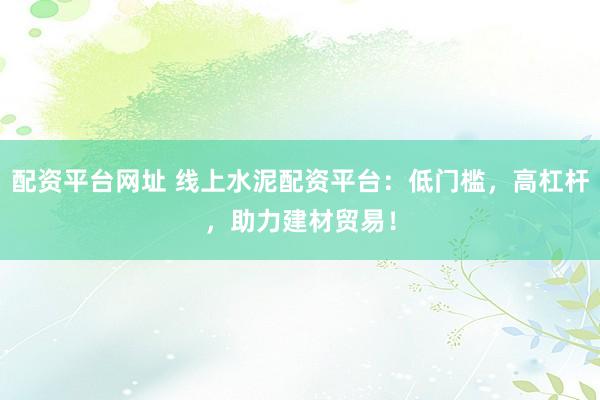 配资平台网址 线上水泥配资平台：低门槛，高杠杆，助力建材贸易！