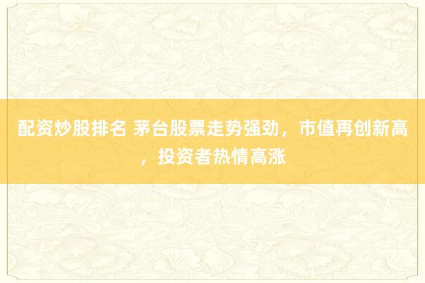 配资炒股排名 茅台股票走势强劲，市值再创新高，投资者热情高涨