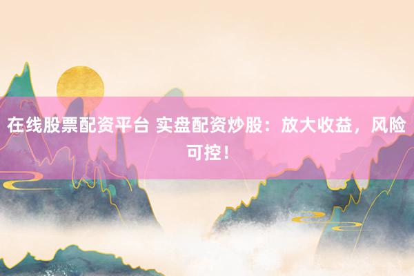 在线股票配资平台 实盘配资炒股：放大收益，风险可控！