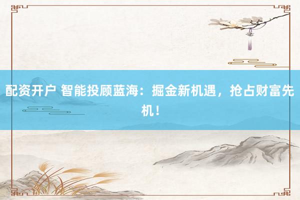 配资开户 智能投顾蓝海：掘金新机遇，抢占财富先机！