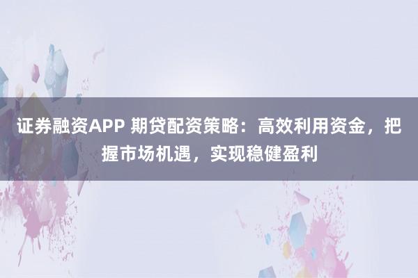 证券融资APP 期贷配资策略：高效利用资金，把握市场机遇，实现稳健盈利
