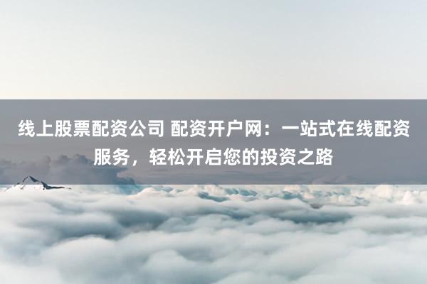 线上股票配资公司 配资开户网：一站式在线配资服务，轻松开启您的投资之路