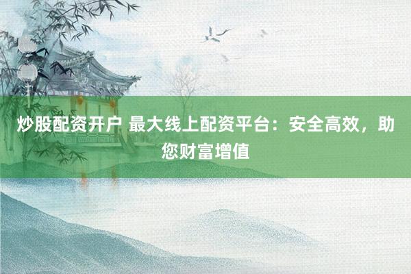 炒股配资开户 最大线上配资平台：安全高效，助您财富增值