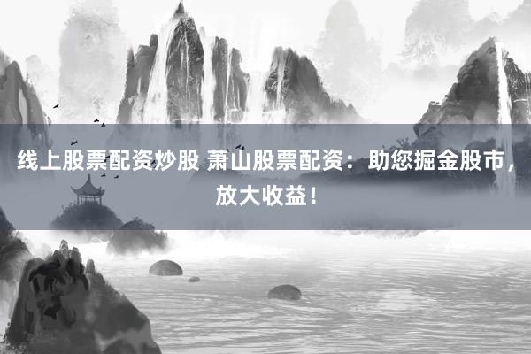 线上股票配资炒股 萧山股票配资：助您掘金股市，放大收益！