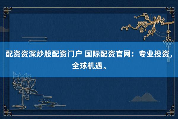 配资资深炒股配资门户 国际配资官网：专业投资，全球机遇。