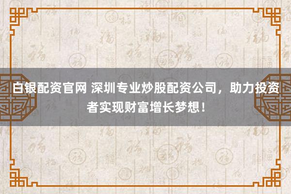 白银配资官网 深圳专业炒股配资公司，助力投资者实现财富增长梦想！