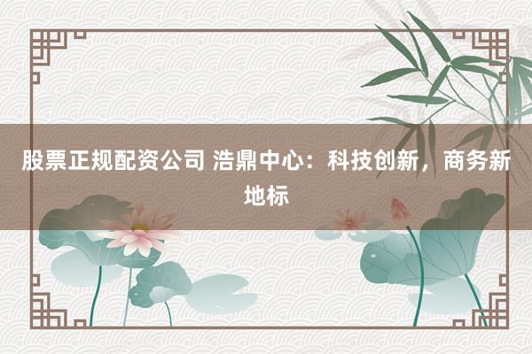 股票正规配资公司 浩鼎中心：科技创新，商务新地标