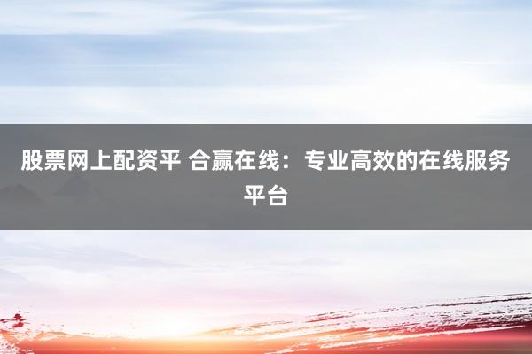 股票网上配资平 合赢在线：专业高效的在线服务平台