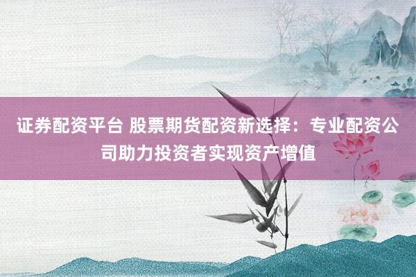 证券配资平台 股票期货配资新选择：专业配资公司助力投资者实现资产增值