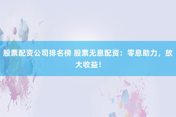 股票配资公司排名榜 股票无息配资：零息助力，放大收益！