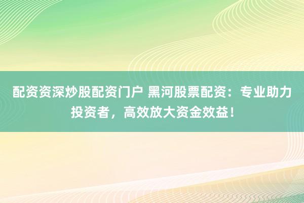配资资深炒股配资门户 黑河股票配资：专业助力投资者，高效放大资金效益！