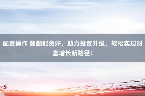 配资操作 翻翻配资好，助力投资升级，轻松实现财富增长新路径！