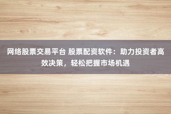 网络股票交易平台 股票配资软件：助力投资者高效决策，轻松把握市场机遇