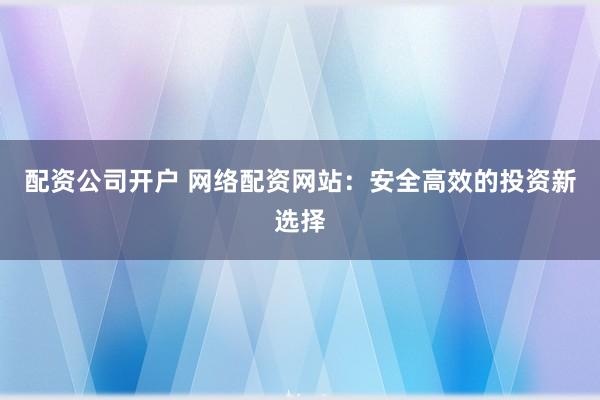 配资公司开户 网络配资网站：安全高效的投资新选择