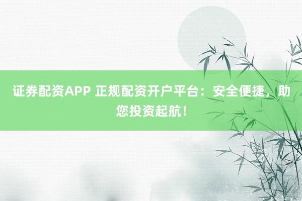 证券配资APP 正规配资开户平台：安全便捷，助您投资起航！