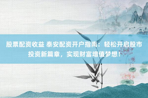 股票配资收益 泰安配资开户指南：轻松开启股市投资新篇章，实现财富增值梦想！