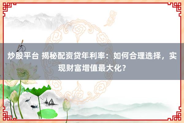 炒股平台 揭秘配资贷年利率：如何合理选择，实现财富增值最大化？