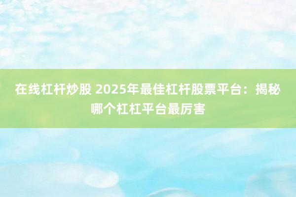 在线杠杆炒股 2025年最佳杠杆股票平台：揭秘哪个杠杠平台最厉害