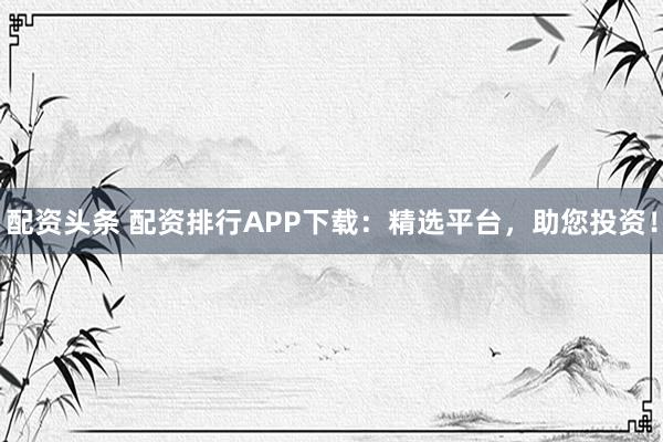配资头条 配资排行APP下载：精选平台，助您投资！