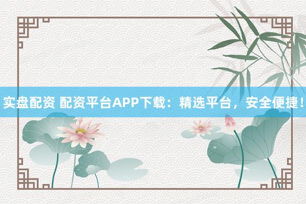 实盘配资 配资平台APP下载：精选平台，安全便捷！