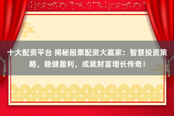 十大配资平台 揭秘股票配资大赢家：智慧投资策略，稳健盈利，成就财富增长传奇！