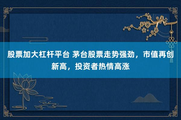 股票加大杠杆平台 茅台股票走势强劲，市值再创新高，投资者热情高涨