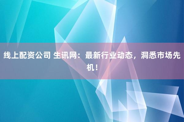 线上配资公司 生讯网：最新行业动态，洞悉市场先机！