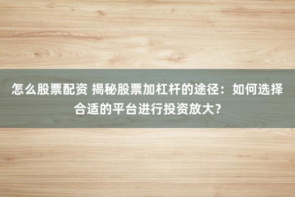 怎么股票配资 揭秘股票加杠杆的途径：如何选择合适的平台进行投资放大？
