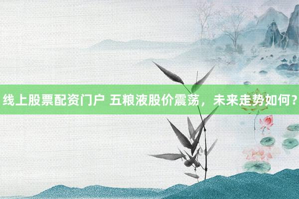 线上股票配资门户 五粮液股价震荡，未来走势如何？