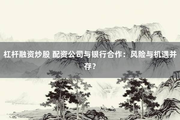杠杆融资炒股 配资公司与银行合作：风险与机遇并存？
