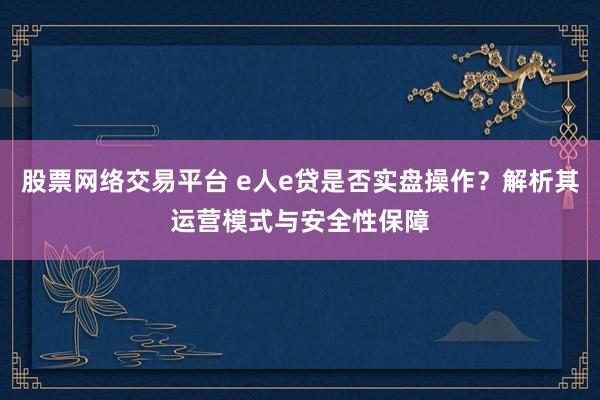 股票网络交易平台 e人e贷是否实盘操作？解析其运营模式与安全性保障
