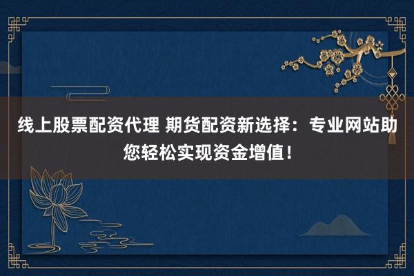 线上股票配资代理 期货配资新选择：专业网站助您轻松实现资金增值！