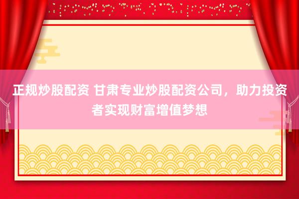 正规炒股配资 甘肃专业炒股配资公司，助力投资者实现财富增值梦想