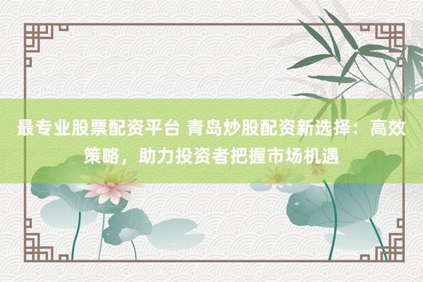 最专业股票配资平台 青岛炒股配资新选择：高效策略，助力投资者把握市场机遇
