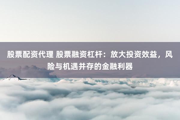 股票配资代理 股票融资杠杆：放大投资效益，风险与机遇并存的金融利器