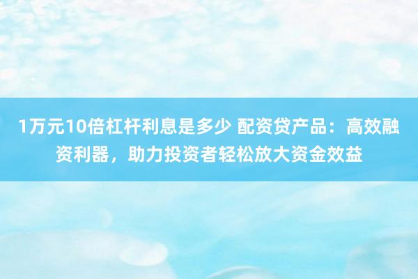 1万元10倍杠杆利息是多少 配资贷产品：高效融资利器，助力投资者轻松放大资金效益