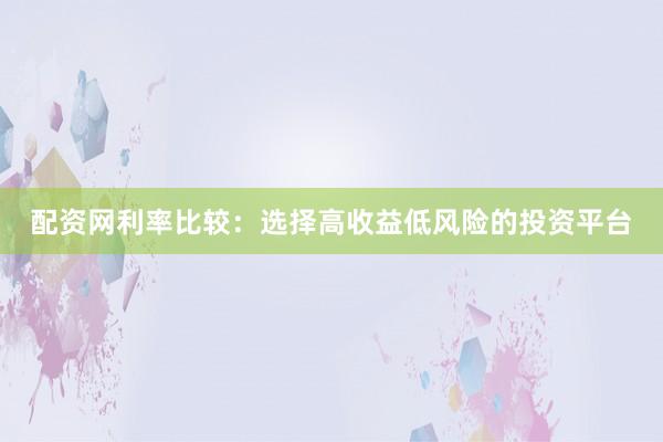 配资网利率比较：选择高收益低风险的投资平台
