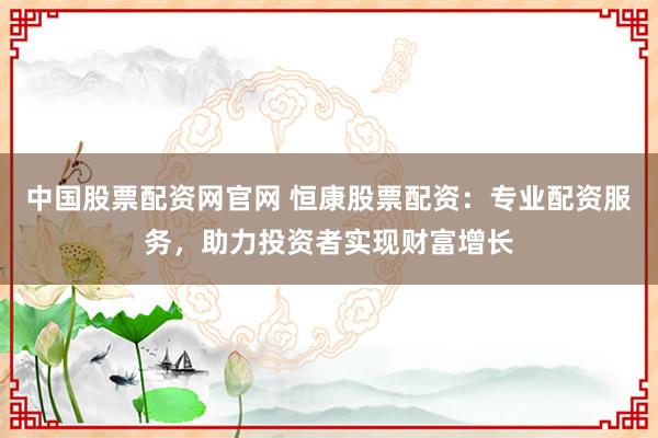 中国股票配资网官网 恒康股票配资：专业配资服务，助力投资者实现财富增长