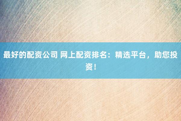 最好的配资公司 网上配资排名：精选平台，助您投资！
