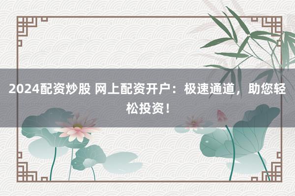 2024配资炒股 网上配资开户：极速通道，助您轻松投资！