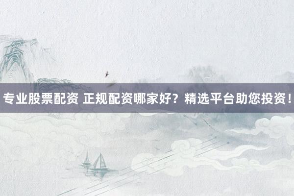 专业股票配资 正规配资哪家好？精选平台助您投资！