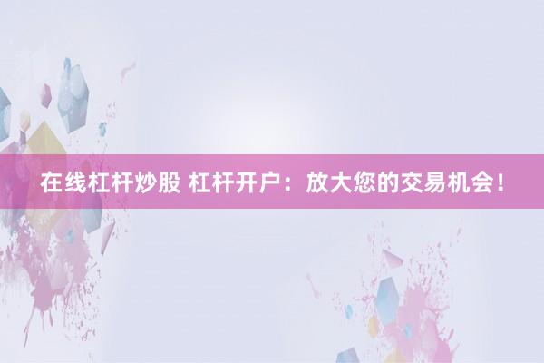 在线杠杆炒股 杠杆开户：放大您的交易机会！