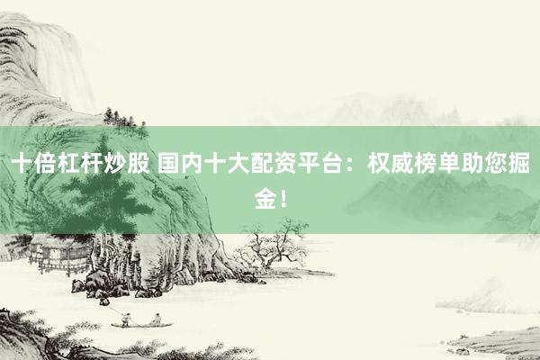 十倍杠杆炒股 国内十大配资平台：权威榜单助您掘金！