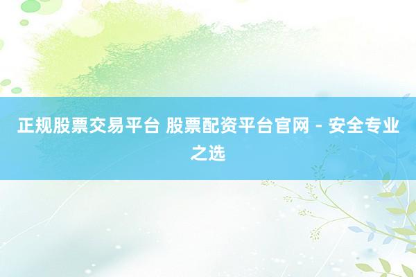 正规股票交易平台 股票配资平台官网 - 安全专业之选