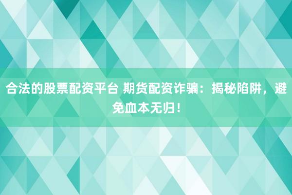 合法的股票配资平台 期货配资诈骗：揭秘陷阱，避免血本无归！