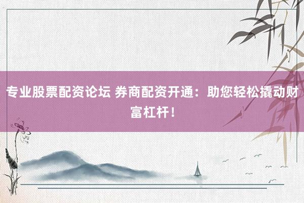 专业股票配资论坛 券商配资开通：助您轻松撬动财富杠杆！