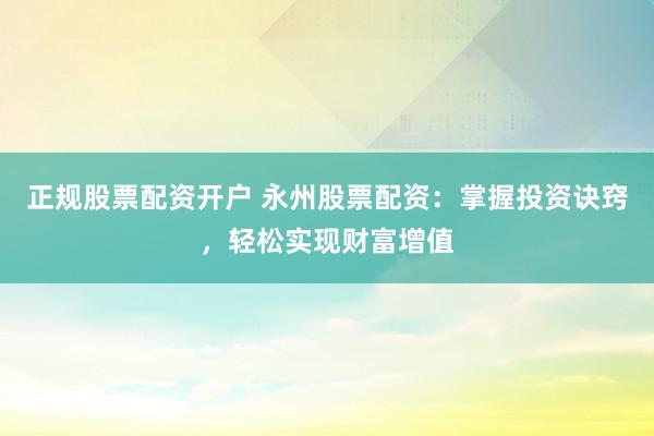 正规股票配资开户 永州股票配资：掌握投资诀窍，轻松实现财富增值